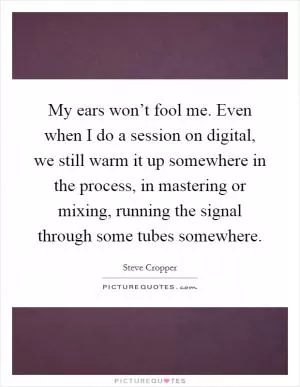 My ears won’t fool me. Even when I do a session on digital, we still warm it up somewhere in the process, in mastering or mixing, running the signal through some tubes somewhere Picture Quote #1