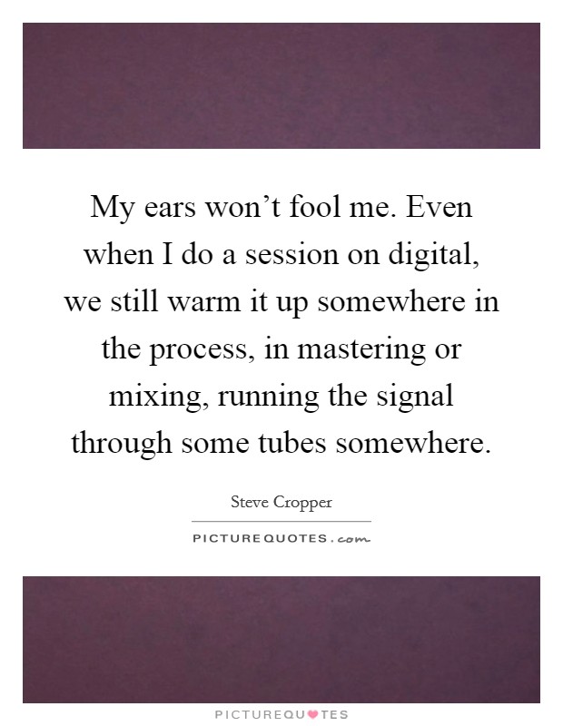 My ears won't fool me. Even when I do a session on digital, we still warm it up somewhere in the process, in mastering or mixing, running the signal through some tubes somewhere. Picture Quote #1