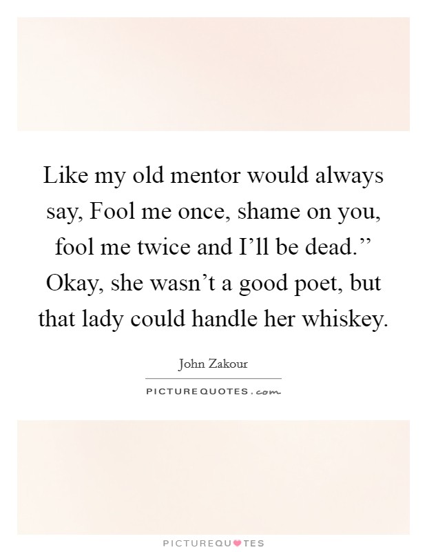 Like my old mentor would always say, Fool me once, shame on you, fool me twice and I'll be dead.'' Okay, she wasn't a good poet, but that lady could handle her whiskey. Picture Quote #1