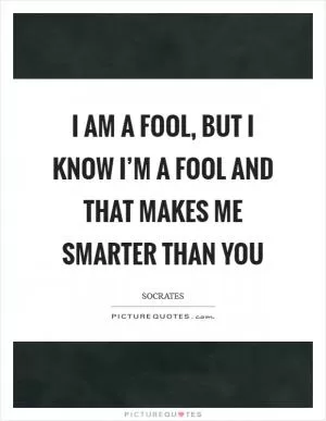I am a fool, but I know I’m a fool and that makes me smarter than you Picture Quote #1