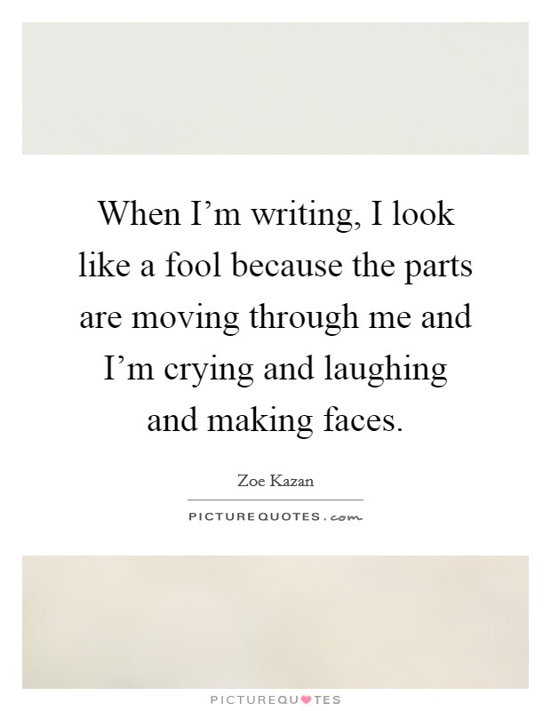When I'm writing, I look like a fool because the parts are moving through me and I'm crying and laughing and making faces. Picture Quote #1