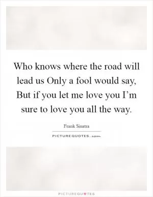 Who knows where the road will lead us Only a fool would say, But if you let me love you I’m sure to love you all the way Picture Quote #1