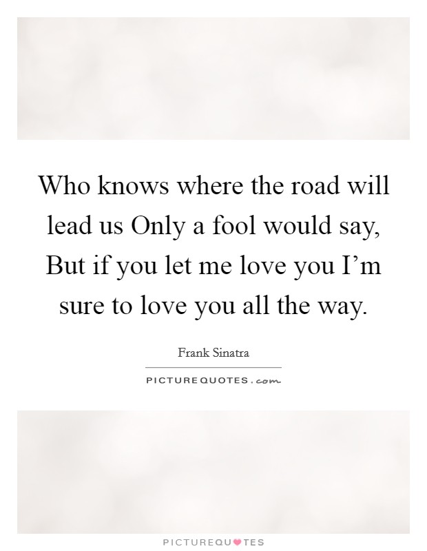 Who knows where the road will lead us Only a fool would say, But if you let me love you I'm sure to love you all the way. Picture Quote #1