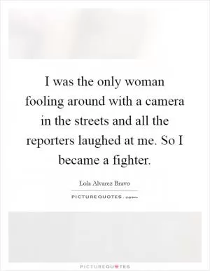 I was the only woman fooling around with a camera in the streets and all the reporters laughed at me. So I became a fighter Picture Quote #1