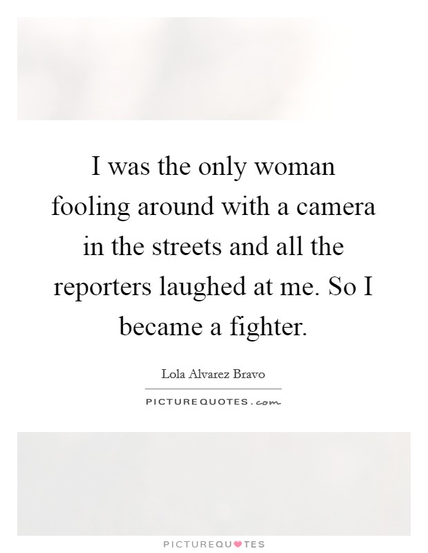 I was the only woman fooling around with a camera in the streets and all the reporters laughed at me. So I became a fighter. Picture Quote #1