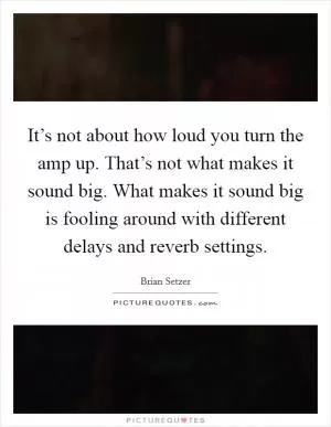 It’s not about how loud you turn the amp up. That’s not what makes it sound big. What makes it sound big is fooling around with different delays and reverb settings Picture Quote #1