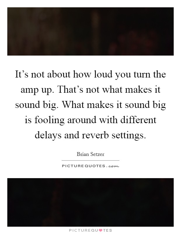 It's not about how loud you turn the amp up. That's not what makes it sound big. What makes it sound big is fooling around with different delays and reverb settings. Picture Quote #1