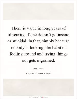 There is value in long years of obscurity, if one doesn’t go insane or suicidal, in that, simply because nobody is looking, the habit of fooling around and trying things out gets ingrained Picture Quote #1