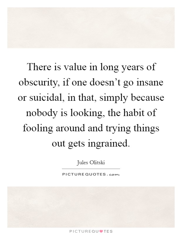There is value in long years of obscurity, if one doesn't go insane or suicidal, in that, simply because nobody is looking, the habit of fooling around and trying things out gets ingrained. Picture Quote #1