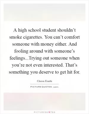 A high school student shouldn’t smoke cigarettes. You can’t comfort someone with money either. And fooling around with someone’s feelings...Trying out someone when you’re not even interested. That’s something you deserve to get hit for Picture Quote #1