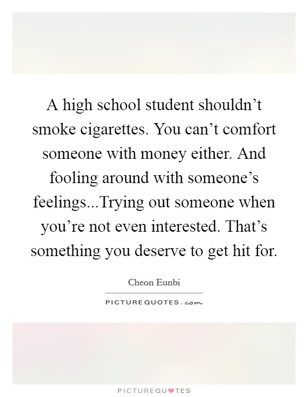 A high school student shouldn't smoke cigarettes. You can't comfort someone with money either. And fooling around with someone's feelings...Trying out someone when you're not even interested. That's something you deserve to get hit for. Picture Quote #1
