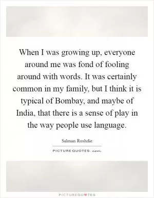 When I was growing up, everyone around me was fond of fooling around with words. It was certainly common in my family, but I think it is typical of Bombay, and maybe of India, that there is a sense of play in the way people use language Picture Quote #1