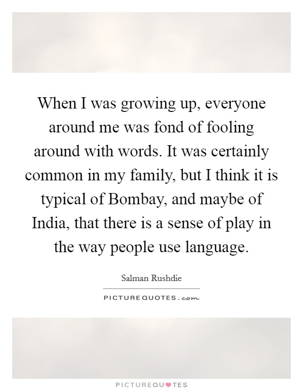 When I was growing up, everyone around me was fond of fooling around with words. It was certainly common in my family, but I think it is typical of Bombay, and maybe of India, that there is a sense of play in the way people use language. Picture Quote #1