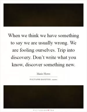 When we think we have something to say we are usually wrong. We are fooling ourselves. Trip into discovery. Don’t write what you know, discover something new Picture Quote #1