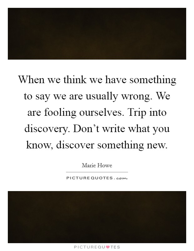 When we think we have something to say we are usually wrong. We are fooling ourselves. Trip into discovery. Don't write what you know, discover something new. Picture Quote #1