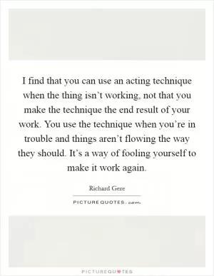 I find that you can use an acting technique when the thing isn’t working, not that you make the technique the end result of your work. You use the technique when you’re in trouble and things aren’t flowing the way they should. It’s a way of fooling yourself to make it work again Picture Quote #1