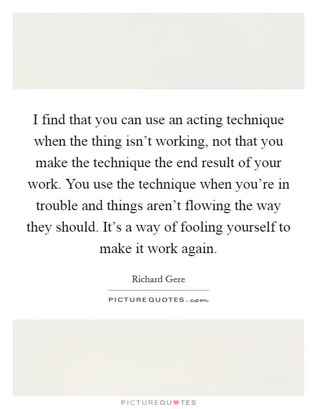 I find that you can use an acting technique when the thing isn't working, not that you make the technique the end result of your work. You use the technique when you're in trouble and things aren't flowing the way they should. It's a way of fooling yourself to make it work again. Picture Quote #1