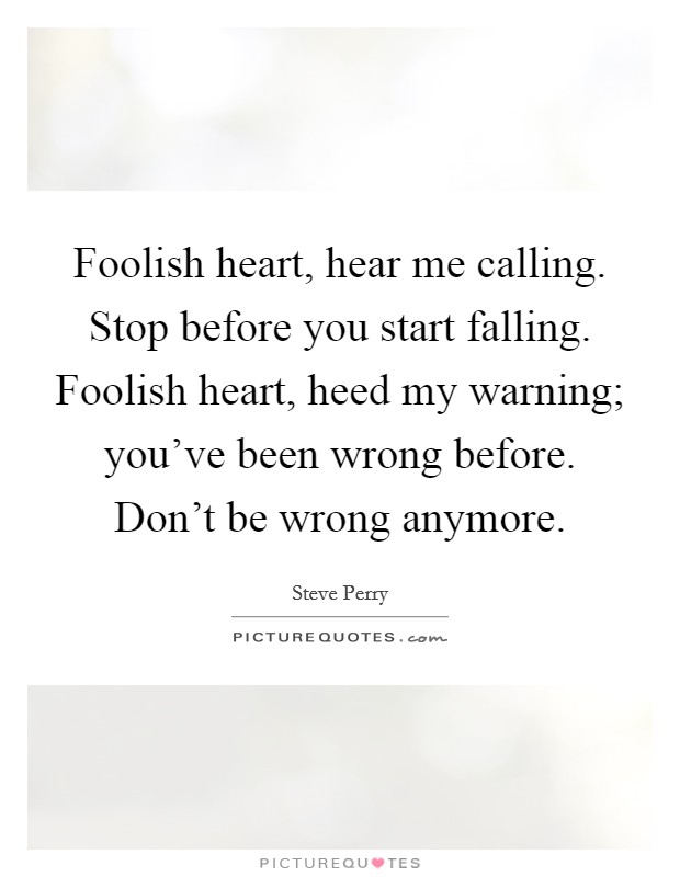 Foolish heart, hear me calling. Stop before you start falling. Foolish heart, heed my warning; you've been wrong before. Don't be wrong anymore. Picture Quote #1