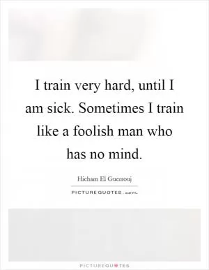 I train very hard, until I am sick. Sometimes I train like a foolish man who has no mind Picture Quote #1