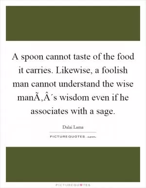 A spoon cannot taste of the food it carries. Likewise, a foolish man cannot understand the wise manÃ‚Â´s wisdom even if he associates with a sage Picture Quote #1