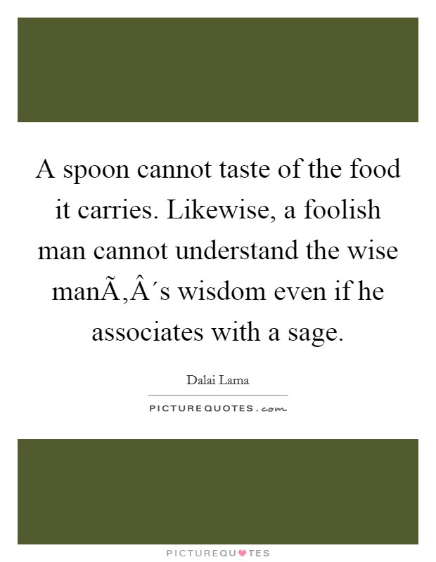 A spoon cannot taste of the food it carries. Likewise, a foolish man cannot understand the wise manÃ‚Â´s wisdom even if he associates with a sage. Picture Quote #1