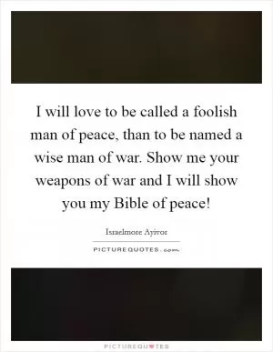 I will love to be called a foolish man of peace, than to be named a wise man of war. Show me your weapons of war and I will show you my Bible of peace! Picture Quote #1