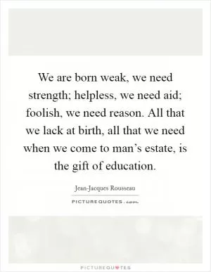 We are born weak, we need strength; helpless, we need aid; foolish, we need reason. All that we lack at birth, all that we need when we come to man’s estate, is the gift of education Picture Quote #1