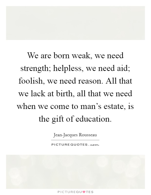 We are born weak, we need strength; helpless, we need aid; foolish, we need reason. All that we lack at birth, all that we need when we come to man's estate, is the gift of education. Picture Quote #1
