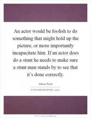 An actor would be foolish to do something that might hold up the picture, or more importantly incapacitate him. If an actor does do a stunt he needs to make sure a stunt man stands by to see that it’s done correctly Picture Quote #1