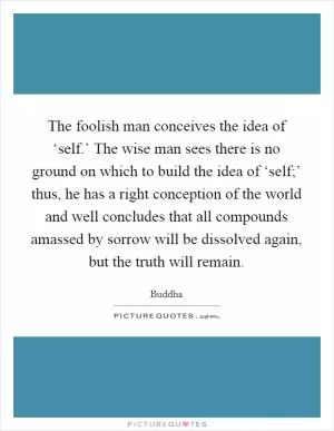 The foolish man conceives the idea of ‘self.’ The wise man sees there is no ground on which to build the idea of ‘self;’ thus, he has a right conception of the world and well concludes that all compounds amassed by sorrow will be dissolved again, but the truth will remain Picture Quote #1
