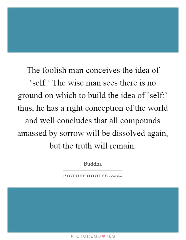 The foolish man conceives the idea of ‘self.' The wise man sees there is no ground on which to build the idea of ‘self;' thus, he has a right conception of the world and well concludes that all compounds amassed by sorrow will be dissolved again, but the truth will remain. Picture Quote #1