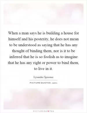 When a man says he is building a house for himself and his posterity, he does not mean to be understood as saying that he has any thought of binding them, nor is it to be inferred that he is so foolish as to imagine that he has any right or power to bind them, to live in it Picture Quote #1