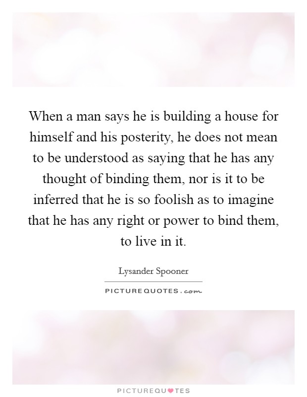 When a man says he is building a house for himself and his posterity, he does not mean to be understood as saying that he has any thought of binding them, nor is it to be inferred that he is so foolish as to imagine that he has any right or power to bind them, to live in it. Picture Quote #1