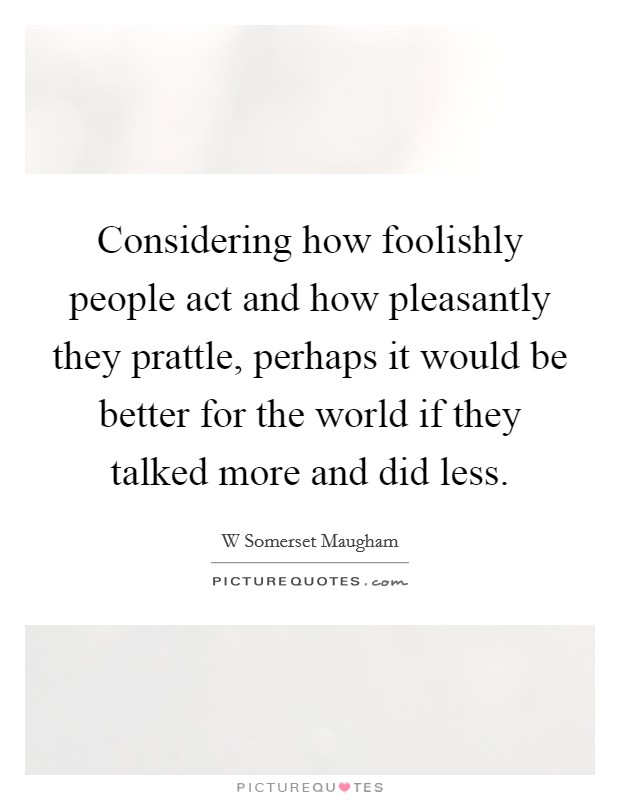 Considering how foolishly people act and how pleasantly they prattle, perhaps it would be better for the world if they talked more and did less. Picture Quote #1