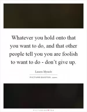 Whatever you hold onto that you want to do, and that other people tell you you are foolish to want to do - don’t give up Picture Quote #1