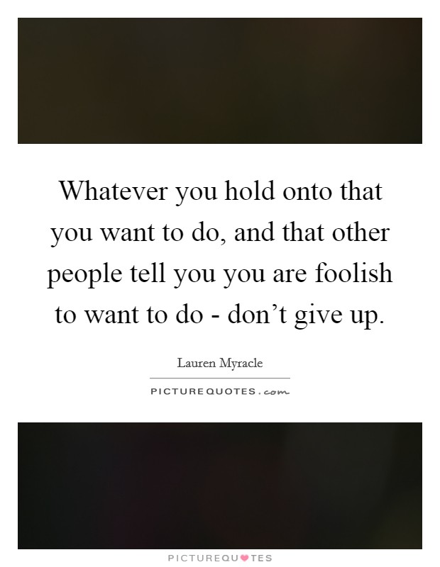 Whatever you hold onto that you want to do, and that other people tell you you are foolish to want to do - don't give up. Picture Quote #1
