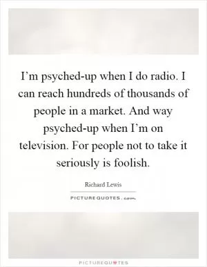 I’m psyched-up when I do radio. I can reach hundreds of thousands of people in a market. And way psyched-up when I’m on television. For people not to take it seriously is foolish Picture Quote #1