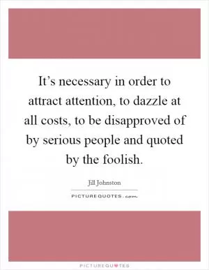 It’s necessary in order to attract attention, to dazzle at all costs, to be disapproved of by serious people and quoted by the foolish Picture Quote #1
