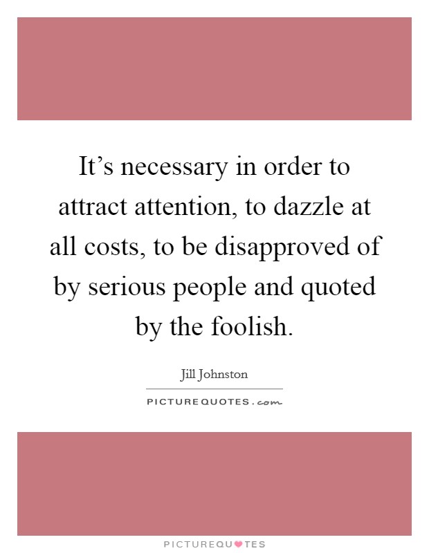 It's necessary in order to attract attention, to dazzle at all costs, to be disapproved of by serious people and quoted by the foolish. Picture Quote #1