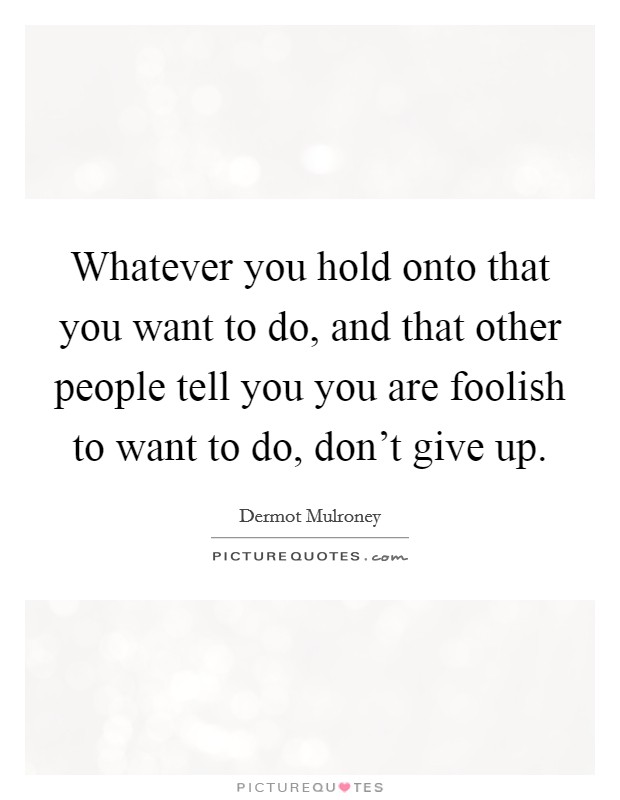 Whatever you hold onto that you want to do, and that other people tell you you are foolish to want to do, don't give up. Picture Quote #1