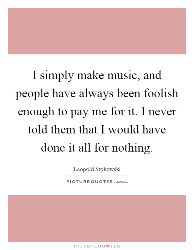 I simply make music, and people have always been foolish enough to pay me for it. I never told them that I would have done it all for nothing. Picture Quote #1