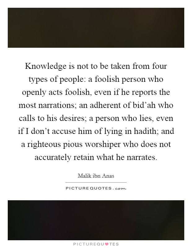 Knowledge is not to be taken from four types of people: a foolish person who openly acts foolish, even if he reports the most narrations; an adherent of bid'ah who calls to his desires; a person who lies, even if I don't accuse him of lying in hadith; and a righteous pious worshiper who does not accurately retain what he narrates. Picture Quote #1
