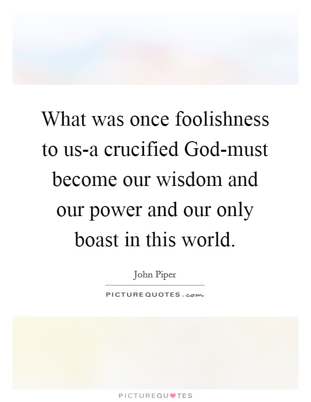 What was once foolishness to us-a crucified God-must become our wisdom and our power and our only boast in this world. Picture Quote #1