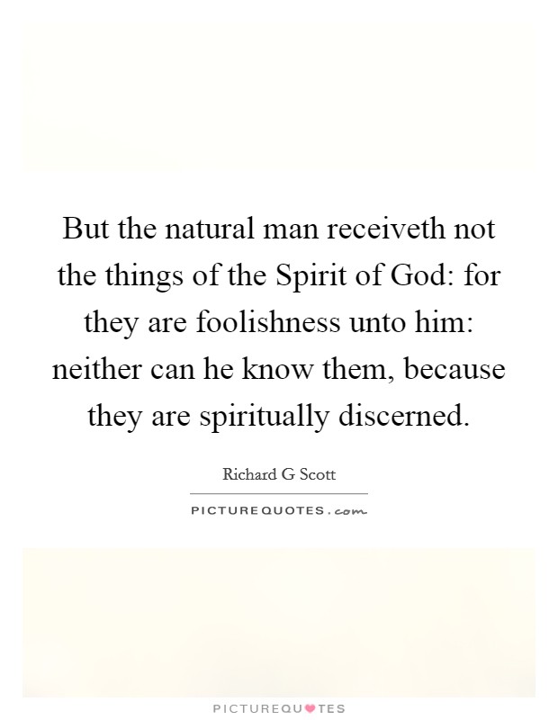 But the natural man receiveth not the things of the Spirit of God: for they are foolishness unto him: neither can he know them, because they are spiritually discerned. Picture Quote #1
