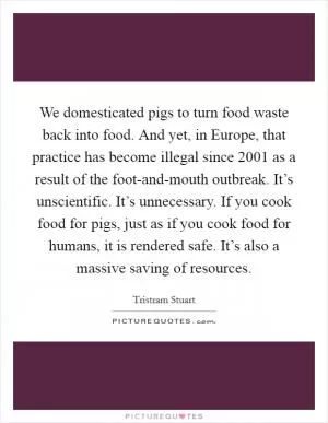 We domesticated pigs to turn food waste back into food. And yet, in Europe, that practice has become illegal since 2001 as a result of the foot-and-mouth outbreak. It’s unscientific. It’s unnecessary. If you cook food for pigs, just as if you cook food for humans, it is rendered safe. It’s also a massive saving of resources Picture Quote #1
