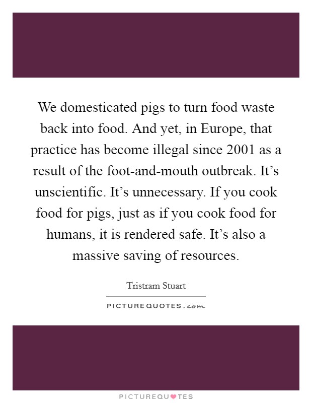 We domesticated pigs to turn food waste back into food. And yet, in Europe, that practice has become illegal since 2001 as a result of the foot-and-mouth outbreak. It's unscientific. It's unnecessary. If you cook food for pigs, just as if you cook food for humans, it is rendered safe. It's also a massive saving of resources. Picture Quote #1