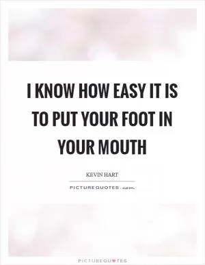 I know how easy it is to put your foot in your mouth Picture Quote #1
