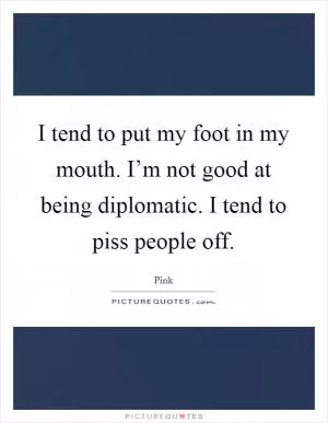 I tend to put my foot in my mouth. I’m not good at being diplomatic. I tend to piss people off Picture Quote #1
