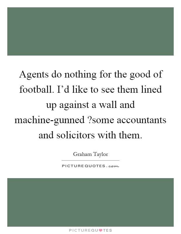 Agents do nothing for the good of football. I'd like to see them lined up against a wall and machine-gunned ?some accountants and solicitors with them. Picture Quote #1