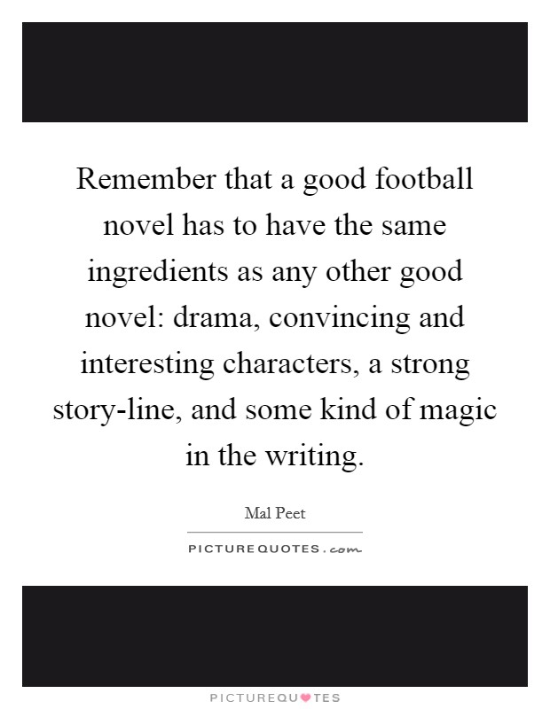 Remember that a good football novel has to have the same ingredients as any other good novel: drama, convincing and interesting characters, a strong story-line, and some kind of magic in the writing. Picture Quote #1